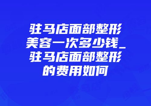 驻马店面部整形美容一次多少钱_驻马店面部整形的费用如何