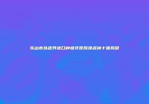 乐山市以色列进口种植牙医院排名榜十强揭晓