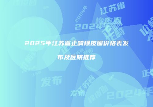 2025年江苏省正畸橡皮圈价格表发布及医院推荐