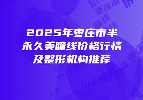 2025年枣庄市半永久美瞳线价格行情及整形机构推荐
