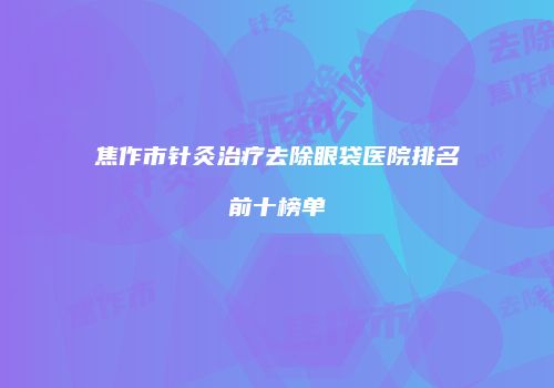 焦作市针灸治疗去除眼袋医院排名前十榜单