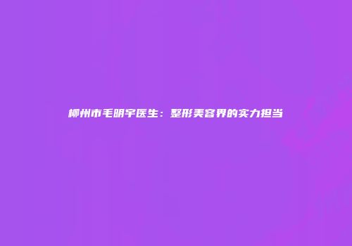 柳州市毛明宇医生：整形美容界的实力担当