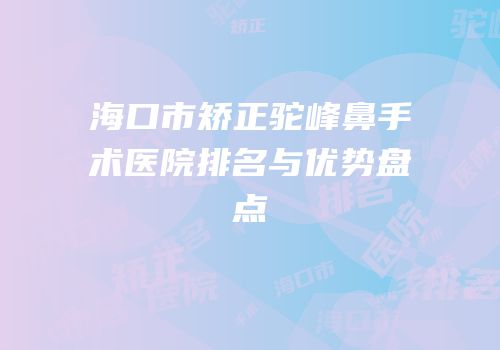 海口市矫正驼峰鼻手术医院排名与优势盘点