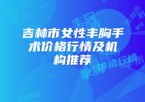 吉林市女性丰胸手术价格行情及机构推荐
