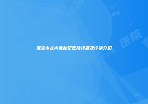 延安市祛青色胎记医院排名及详情介绍