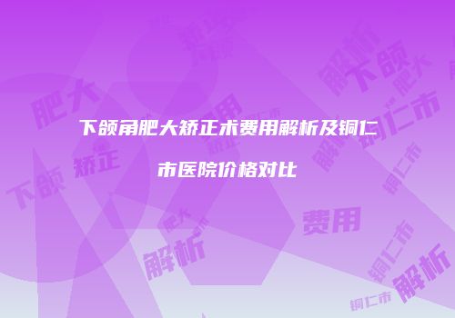 下颌角肥大矫正术费用解析及铜仁市医院价格对比