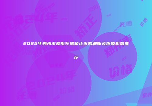 2025年郑州市隐形托槽矫正价格解析及优质机构推荐