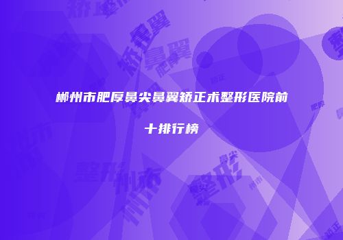郴州市肥厚鼻尖鼻翼矫正术整形医院前十排行榜