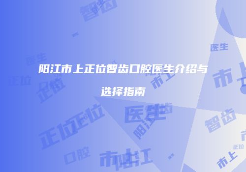 阳江市上正位智齿口腔医生介绍与选择指南