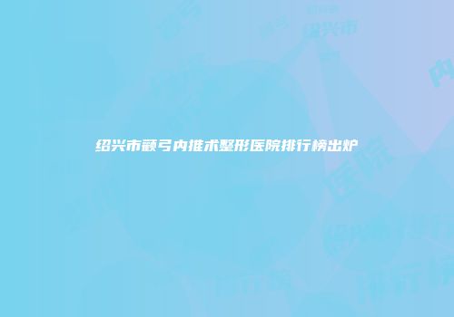 绍兴市颧弓内推术整形医院排行榜出炉