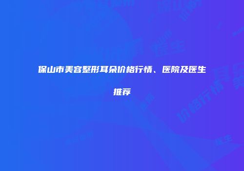 保山市美容整形耳朵价格行情、医院及医生推荐