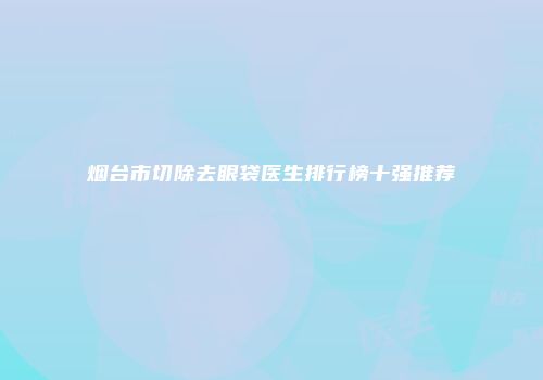 烟台市切除去眼袋医生排行榜十强推荐