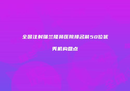 全国注射瑞兰隆鼻医院排名前50位优秀机构盘点