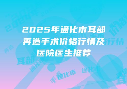 2025年通化市耳部再造手术价格行情及医院医生推荐