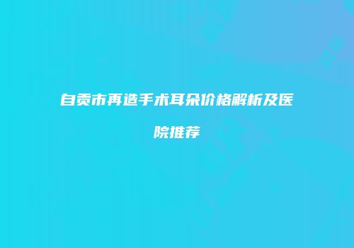 自贡市再造手术耳朵价格解析及医院推荐