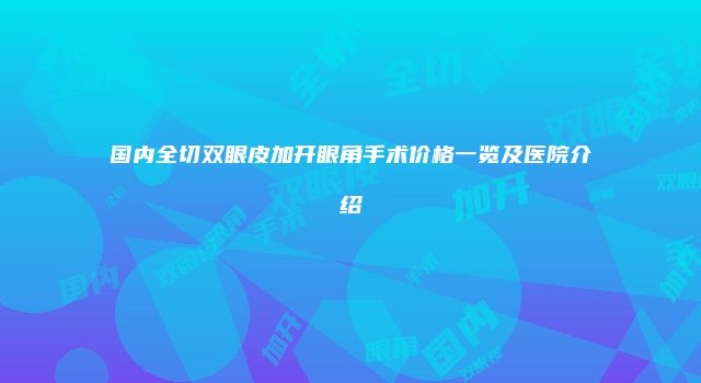 国内全切双眼皮加开眼角手术价格一览及医院介绍