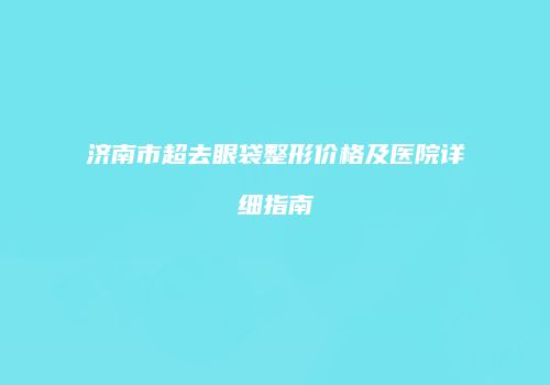 济南市超去眼袋整形价格及医院详细指南