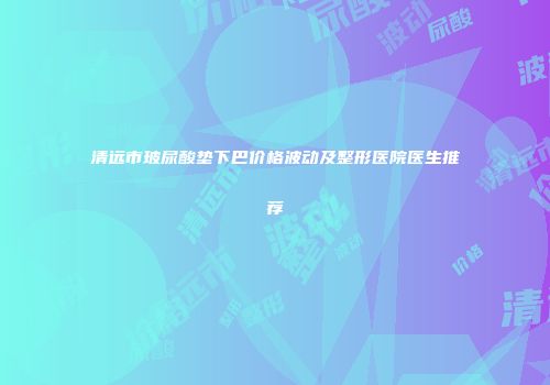 清远市玻尿酸垫下巴价格波动及整形医院医生推荐