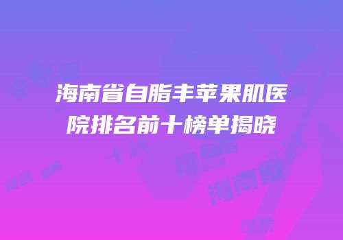 海南省自脂丰苹果肌医院排名前十榜单揭晓