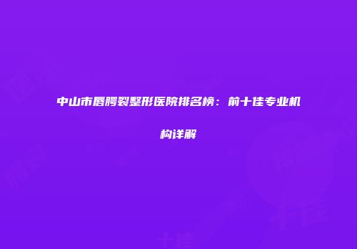 中山市唇腭裂整形医院排名榜：前十佳专业机构详解