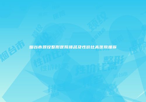 烟台市颈纹整形医院排名及性价比高医院推荐