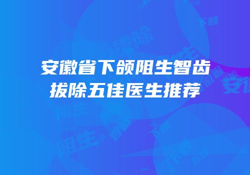 安徽省下颌阻生智齿拔除五佳医生推荐