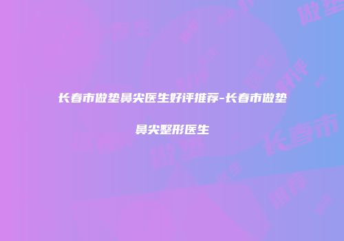 长春市做垫鼻尖医生好评推荐-长春市做垫鼻尖整形医生