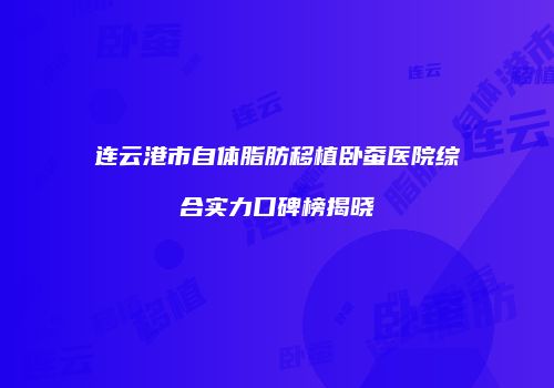 连云港市自体脂肪移植卧蚕医院综合实力口碑榜揭晓
