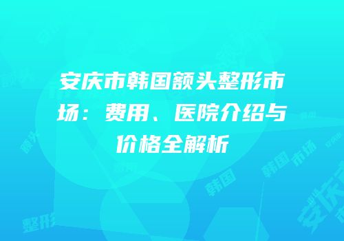 安庆市韩国额头整形市场：费用、医院介绍与价格全解析