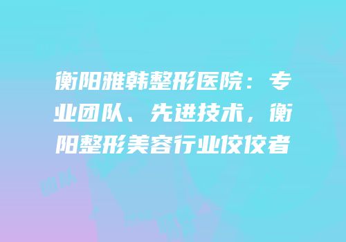 衡阳雅韩整形医院：专业团队、先进技术，衡阳整形美容行业佼佼者