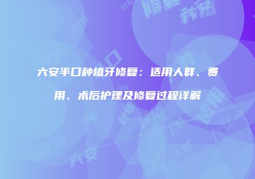 六安半口种植牙修复：适用人群、费用、术后护理及修复过程详解