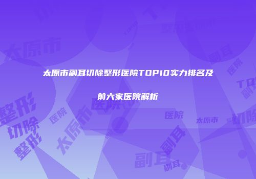 太原市副耳切除整形医院TOP10实力排名及前六家医院解析