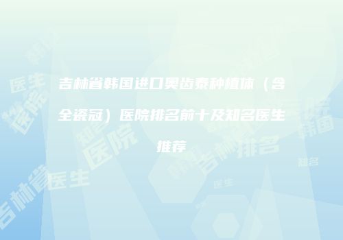 吉林省韩国进口奥齿泰种植体（含全瓷冠）医院排名前十及知名医生推荐