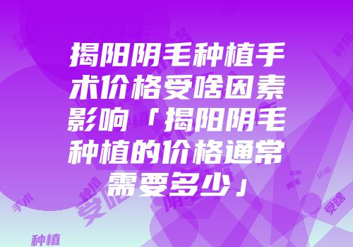 揭阳阴毛种植手术价格受啥因素影响「揭阳阴毛种植的价格通常需要多少」