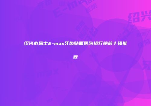 绍兴市瑞士E-max牙齿贴面医院排行榜前十强推荐