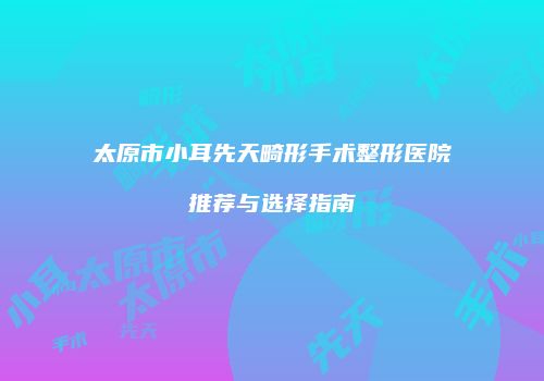 太原市小耳先天畸形手术整形医院推荐与选择指南
