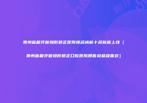 贵州省龅牙做隐形矫正医院排名榜前十名新版上线（贵州省龅牙做隐形矫正口腔医院顾客说超级喜欢）