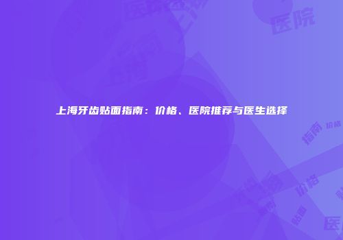 上海牙齿贴面指南：价格、医院推荐与医生选择