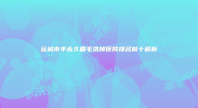 运城市半永久眉毛洗掉医院排名前十解析