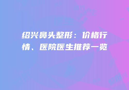 绍兴鼻头整形：价格行情、医院医生推荐一览