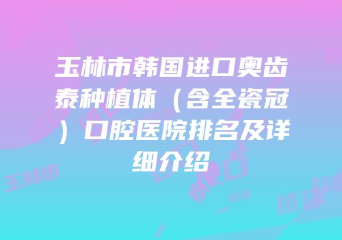 玉林市韩国进口奥齿泰种植体（含全瓷冠）口腔医院排名及详细介绍