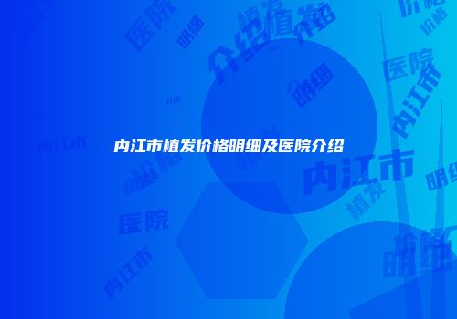 内江市植发价格明细及医院介绍