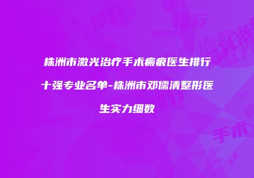 株洲市激光治疗手术瘢痕医生排行十强专业名单-株洲市邓儒清整形医生实力细数