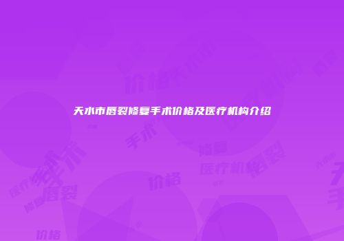天水市唇裂修复手术价格及医疗机构介绍