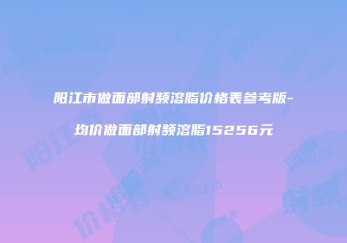 阳江市做面部射频溶脂价格表参考版-均价做面部射频溶脂15256元