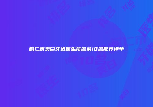 铜仁市美白牙齿医生排名前10名推荐榜单