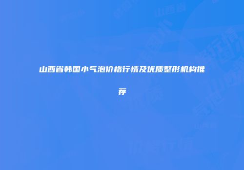 山西省韩国小气泡价格行情及优质整形机构推荐