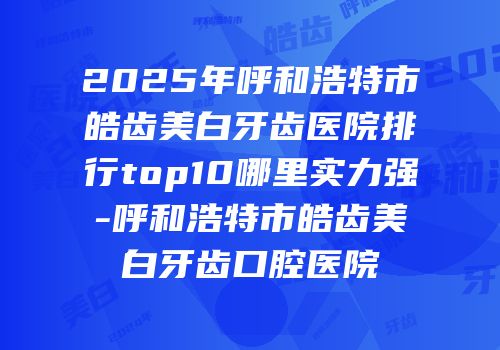 2025年呼和浩特市皓齿美白牙齿医院排行top10哪里实力强-呼和浩特市皓齿美白牙齿口腔医院