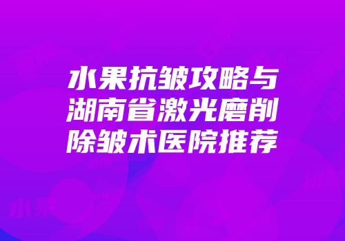 水果抗皱攻略与湖南省激光磨削除皱术医院推荐