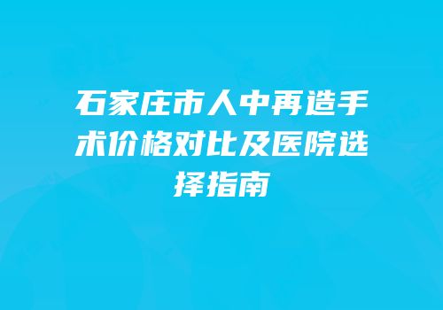 石家庄市人中再造手术价格对比及医院选择指南